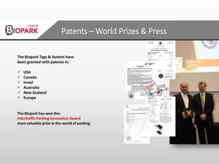 The Biopark Tags & System have
been granted with patents in:
 USA
 Canada
 Israel
 Australia
 New Zealand
 Europe
The Biopark has won the:
Intertraffic Parking Innovation Award
most valuable prize in the world of parking
Patents – World Prizes & Press
 
