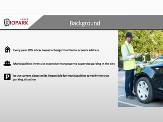 Every year 10% of car owners change their home or work address
Municipalities invests in expensive manpower to supervise parking in the city
In the current situation its impossible for municipalities to verify the true
parking situation
Background
 