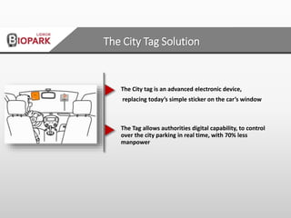 The City tag is an advanced electronic device,
replacing today’s simple sticker on the car’s window
The Tag allows authorities digital capability, to control
over the city parking in real time, with 70% less
manpower
The City Tag Solution
 
