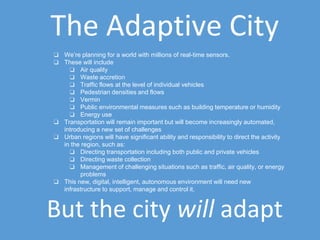 The Adaptive City
❏ We’re planning for a world with millions of real-time sensors.
❏ These will include
❏ Air quality
❏ Waste accretion
❏ Traffic flows at the level of individual vehicles
❏ Pedestrian densities and flows
❏ Vermin
❏ Public environmental measures such as building temperature or humidity
❏ Energy use
❏ Transportation will remain important but will become increasingly automated,
introducing a new set of challenges
❏ Urban regions will have significant ability and responsibility to direct the activity
in the region, such as:
❏ Directing transportation including both public and private vehicles
❏ Directing waste collection
❏ Management of challenging situations such as traffic, air quality, or energy
problems
❏ This new, digital, intelligent, autonomous environment will need new
infrastructure to support, manage and control it.
But the city will adapt
 