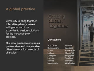 Click to edit Master title style
Versatility to bring together
inter-disciplinary teams
with global and local
expertise to design solutions
for the most complex
projects.
Our local presence ensures a
personable and responsive
client service for projects of
all scales.
A global practice
Abu Dhabi
Birmingham
Dubai
Lisbon
Liverpool
London
Madrid
Manchester
Mumbai
Santiago
São Paulo
Shanghai
Singapore
Reading
Warsaw
Weybridge
Our Studios
 