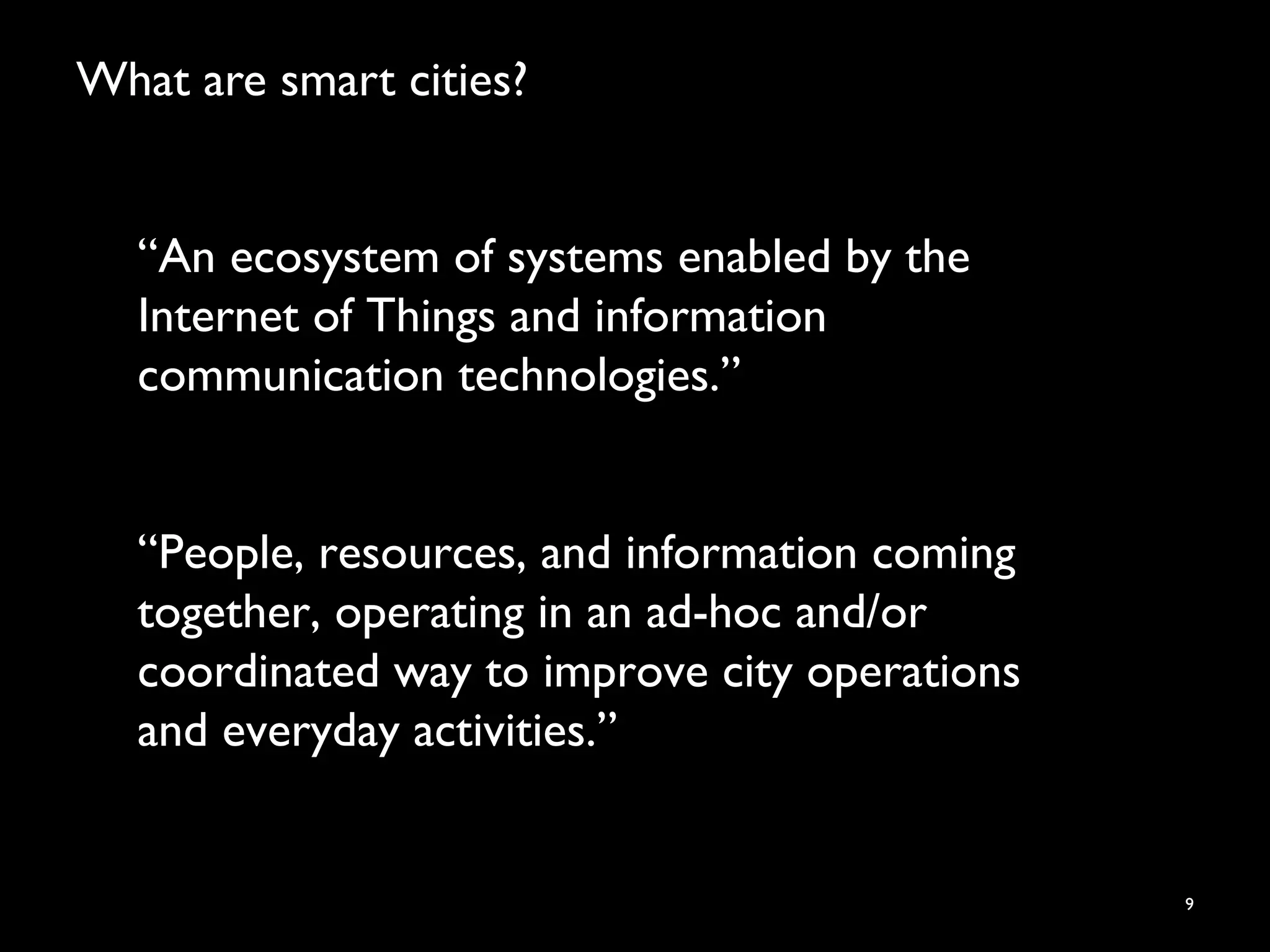 What are smart cities?
9
“An ecosystem of systems enabled by the
Internet of Things and information
communication technologies.”
“People, resources, and information coming
together, operating in an ad-hoc and/or
coordinated way to improve city operations
and everyday activities.”
 