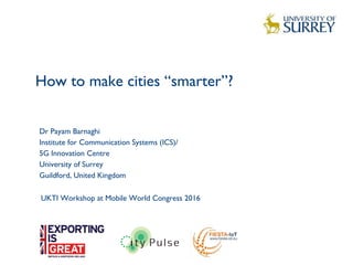 How to make cities “smarter”?
1
Dr Payam Barnaghi
Institute for Communication Systems (ICS)/
5G Innovation Centre
University of Surrey
Guildford, United Kingdom
UKTI Workshop at Mobile World Congress 2016
 
