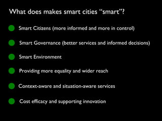Smart Citizens (more informed and more in control)
Smart Governance (better services and informed decisions)
Smart Environment
Providing more equality and wider reach
Context-aware and situation-aware services
Cost efficacy and supporting innovation
What does makes smart cities “smart”?
 