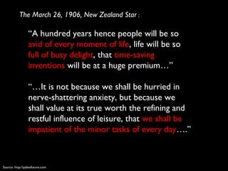 “A hundred years hence people will be so
avid of every moment of life, life will be so
full of busy delight, that time-saving
inventions will be at a huge premium…”
“…It is not because we shall be hurried in
nerve-shattering anxiety, but because we
shall value at its true worth the refining and
restful influence of leisure, that we shall be
impatient of the minor tasks of every day….”
The March 26, 1906, New Zealand Star :
Source: http://paleofuture.com
 