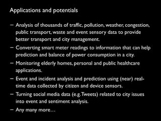 Applications and potentials
− Analysis of thousands of traffic, pollution, weather, congestion,
public transport, waste and event sensory data to provide
better transport and city management.
− Converting smart meter readings to information that can help
prediction and balance of power consumption in a city.
− Monitoring elderly homes, personal and public healthcare
applications.
− Event and incident analysis and prediction using (near) real-
time data collected by citizen and device sensors.
− Turning social media data (e.g.Tweets) related to city issues
into event and sentiment analysis.
− Any many more…
22
 