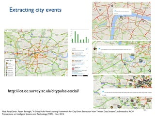 Extracting city events
31
http://iot.ee.surrey.ac.uk/citypulse-social/
Nazli FarajiDavar, Payam Barnaghi, "A Deep Multi-View Learning Framework for City Event Extraction from Twitter Data Streams", submitted to ACM
Transactions on Intelligent Systems and Technology (TIST), Nov. 2015.
 