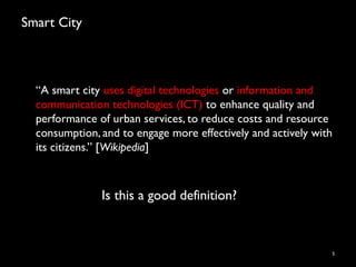 Smart City
“A smart city uses digital technologies or information and
communication technologies (ICT) to enhance quality and
performance of urban services, to reduce costs and resource
consumption, and to engage more effectively and actively with
its citizens.” [Wikipedia]
5
Is this a good definition?
 