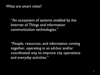 What are smart cities?
9
“An ecosystem of systems enabled by the
Internet of Things and information
communication technologies.”
“People, resources, and information coming
together, operating in an ad-hoc and/or
coordinated way to improve city operations
and everyday activities.”
 