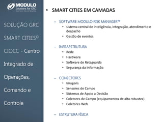 • SMART CITIES EM CAMADAS
– SOFTWARE MODULO RISK MANAGER™
• sistema central de inteligência, integração, atendimento e
despacho
• Gestão de eventos
– INFRAESTRUTURA
• Rede
• Hardware
• Software de Retaguarda
• Segurança da Informação
– CONECTORES
• Imagens
• Sensores de Campo
• Sistemas de Apoio a Decisão
• Coletores de Campo (equipamentos de alta robustez)
• Coletores Web
– ESTRUTURA FÍSICA
SOLUÇÃO GRC
SMART CITIES©
CIOCC - Centro
Integrado de
Operações,
Comando e
Controle
 