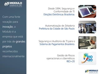 Com uma forte
vocação para
inovação, a
Módulo é a
empresa que está
por trás de grandes
projetos
reconhecidos
internacionalmente
Desde 1994, Segurança e
Conformidade de TI
Eleições Eletrônicas Brasileiras
Automatização de Zeladoria
Prefeitura da Cidade de São Paulo
Segurança e Auditoria de TI para o
Sistema de Pagamentos Brasileiro.
Gestão de Riscos
operacionais e cibernéticos
RIO+20
 