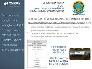 Com uma forte
vocação para
inovação, a Módulo
é a empresa que
está por trás de
Grandes Projetos
reconhecidos
internacionalmente.
MINISTÉRIO DA JUSTIÇA
SESGE
SECRETARIA EXTRAORDINÁRIA DE
SEGURANÇA PARA GRANDES EVENTOS
(13) COPA 2014 – CENTROS INTEGRADOS DE COMANDO E CONTROLE
REGIONAIS DE SEGURANÇA PÚBLICA PARA GRANDES EVENTOS (CICCR)
• Sistema Central de Inteligência, integração, atendimento e despacho, assim como
gestão de eventos e dispositivos móveis.
• Gestão de TIC e segurança baseada em ITIL, com integração com:
radiocomunicação, telefonia e videomonitoramento.
Homologados,
Adjudicados e
Habilitados.
Líder do consorcio :
MÓDULO, AGORA,
COMTEX e UNISYS.
 