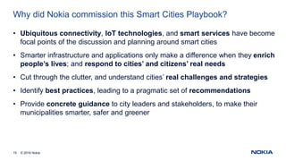 © 2016 Nokia15
Why did Nokia commission this Smart Cities Playbook?
• Ubiquitous connectivity, IoT technologies, and smart services have become
focal points of the discussion and planning around smart cities
• Smarter infrastructure and applications only make a difference when they enrich
people’s lives; and respond to cities’ and citizens’ real needs
• Cut through the clutter, and understand cities’ real challenges and strategies
• Identify best practices, leading to a pragmatic set of recommendations
• Provide concrete guidance to city leaders and stakeholders, to make their
municipalities smarter, safer and greener
 