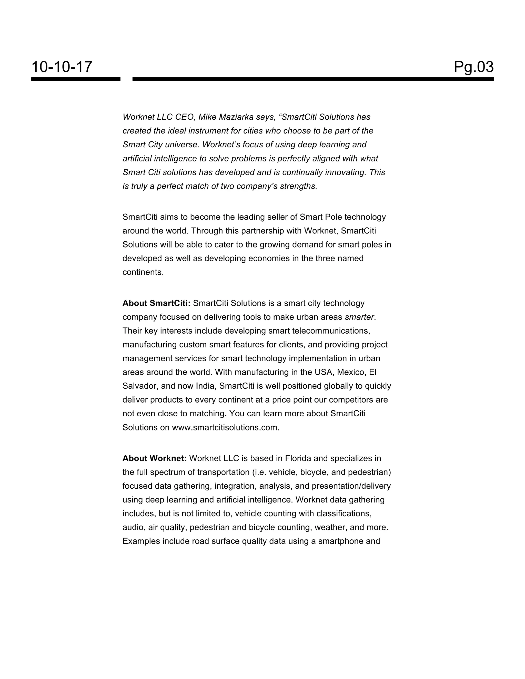 10-10-17 Pg.03
Worknet LLC CEO, Mike Maziarka says, “SmartCiti Solutions has
created the ideal instrument for cities who choose to be part of the
Smart City universe. Worknet’s focus of using deep learning and
artificial intelligence to solve problems is perfectly aligned with what
Smart Citi solutions has developed and is continually innovating. This
is truly a perfect match of two company’s strengths.
SmartCiti aims to become the leading seller of Smart Pole technology
around the world. Through this partnership with Worknet, SmartCiti
Solutions will be able to cater to the growing demand for smart poles in
developed as well as developing economies in the three named
continents.
About SmartCiti: SmartCiti Solutions is a smart city technology
company focused on delivering tools to make urban areas smarter.
Their key interests include developing smart telecommunications,
manufacturing custom smart features for clients, and providing project
management services for smart technology implementation in urban
areas around the world. With manufacturing in the USA, Mexico, El
Salvador, and now India, SmartCiti is well positioned globally to quickly
deliver products to every continent at a price point our competitors are
not even close to matching. You can learn more about SmartCiti
Solutions on www.smartcitisolutions.com.
About Worknet: Worknet LLC is based in Florida and specializes in
the full spectrum of transportation (i.e. vehicle, bicycle, and pedestrian)
focused data gathering, integration, analysis, and presentation/delivery
using deep learning and artificial intelligence. Worknet data gathering
includes, but is not limited to, vehicle counting with classifications,
audio, air quality, pedestrian and bicycle counting, weather, and more.
Examples include road surface quality data using a smartphone and
 