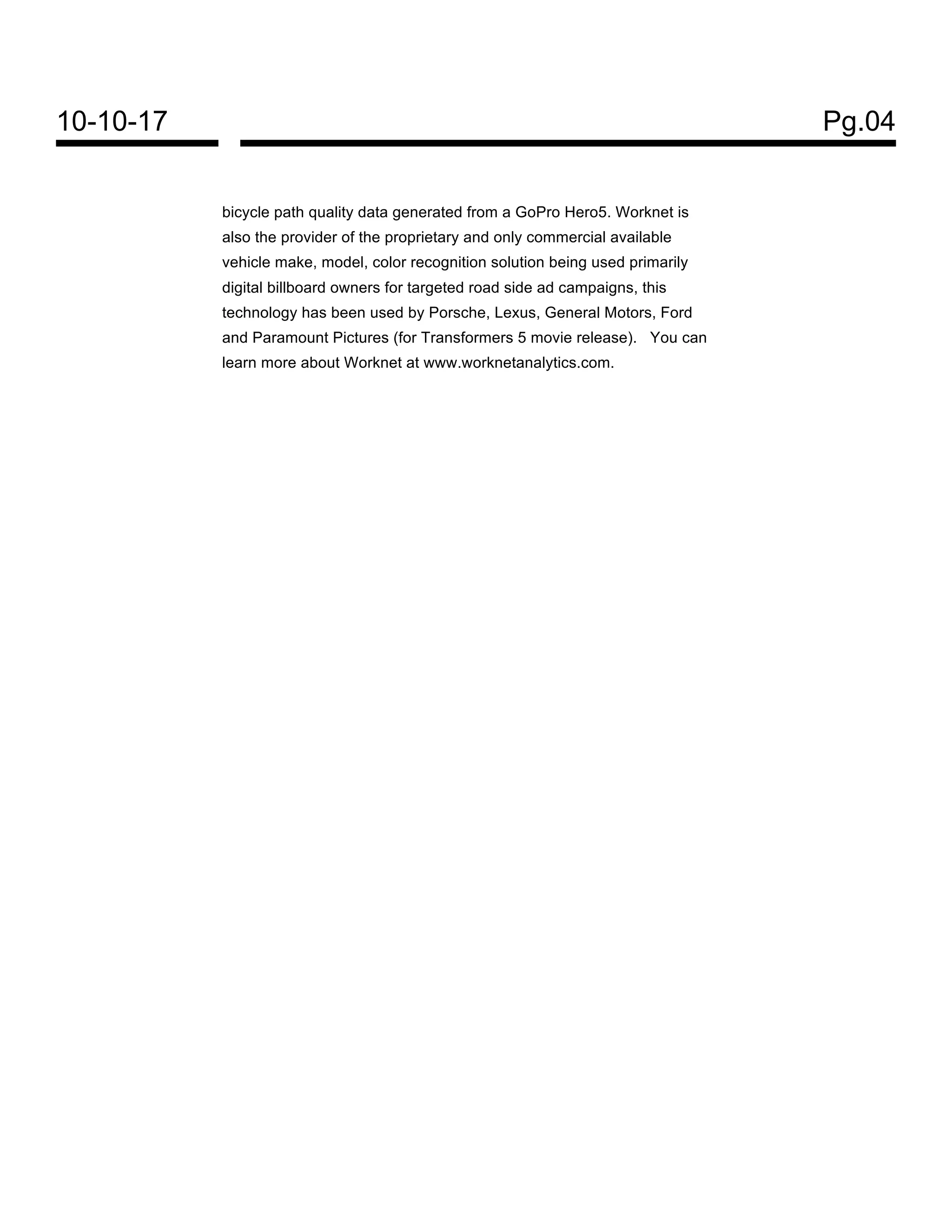10-10-17 Pg.04
bicycle path quality data generated from a GoPro Hero5. Worknet is
also the provider of the proprietary and only commercial available
vehicle make, model, color recognition solution being used primarily
digital billboard owners for targeted road side ad campaigns, this
technology has been used by Porsche, Lexus, General Motors, Ford
and Paramount Pictures (for Transformers 5 movie release). You can
learn more about Worknet at www.worknetanalytics.com.
 