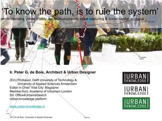 ‘To know the path, is to rule the system’
understanding Urban Vitality, for socio-economic value capturing & social capital is crucial
Ir. Peter G. de Bois, Architect & Urban Designer
(Em) Professor. Delft University of Technology &
University of Applied Sciences Amsterdam
Editor in Chief ‘Vital City’ Magazine
Member AoU, Academy of Urbanism London
Dir. Office4UrbanreSearch
Urban-knowledge platform
www.urban-knowledge.nl
2013 © de Bois, University of Applied Sciences
 