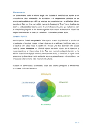 pág. 3 
Planteamiento 
Un planteamiento como el descrito exige a las ciudades o territorios que aspiren a ser considerados como ‘inteligentes’, la renovación y el mejoramiento constante de las soluciones tecnológicas, con el fin de optimizar sus procedimientos y la calidad de vida en su entorno. Esto nos lleva a un detalle importante: la categoría ‘Smart’ no es duradera, es decir, no está asociada a la consecución de una meta específica, sino que implica más bien el compromiso por parte de los distintos agentes involucrados, de abordar un proceso de mejora constante, con un potencial casi infinito, y una meta no menos lejana. 
Contexto Político El concepto de ciudad inteligente en este aspecto ha sido muy usado en el proceso de urbanización y ha estado muy de moda en el campo de la política en los últimos años, con el objetivo entre otras cosas de establecer y marcar una clara distinción entre ciudad digital y ciudad inteligente. Su principal objetivo se centra todavía en el papel (rol) y modernización de la infraestructura de las Tics, pero mucha investigación también se ha llevado a cabo sobre el papel cumplido por el capital humano, la educación, el capital social y relacional, y el capital de interés ambiental, así como sobre el papel o rol cumplido por los impulsores del crecimiento y del mejoramiento urbano. 
Pueden ser identificadas y clasificadas, según seis criterios principales o dimensiones principales, y dichos criterios son: 
ECONOMICA 
MOVILIDAD 
MEDIO AMBIENTE 
HABITANTES 
FORMA DE VIDA 
ADMINISTRACIÓN  