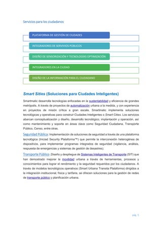 pág. 5 
Servicios para los ciudadanos 
Smart Sities (Soluciones para Ciudades Inteligentes) Smartmatic desarrolla tecnologías enfocadas en la sustentabilidad y eficiencia de grandes metrópolis. A través de proyectos de automatización urbana a la medida, y con experiencia en proyectos de misión crítica a gran escala, Smartmatic implementa soluciones tecnológicas y operativas para construir Ciudades Inteligentes o Smart Cities. Los servicios abarcan conceptualización y diseño, desarrollo tecnológico, implantación y operación, así como mantenimiento y soporte en áreas clave como Seguridad Ciudadana, Transporte Público, Censo, entre otras. Seguridad Pública: Implementación de soluciones de seguridad a través de una plataforma tecnológica (Iniciad Security Plataforma™) que permite la interconexión heterogénea de dispositivos, para implementar programas integrados de seguridad (vigilancia, análisis, respuesta de emergencias y sistemas de gestión de desastres). Transporte Público .Diseño y despliegue de Sistemas Inteligentes de Transporte (SIT) que han demostrado mejorar la movilidad urbana a través de herramientas, procesos y conocimientos para lograr el rendimiento y la seguridad requeridos por los ciudadanos. A través de modelos tecnológicos operativos (Smart Urbana Transita Plataforma) dirigidos a la integración institucional, física y tarifaria, se ofrecen soluciones para la gestión de redes de transporte público y planificación urbana. 
PLATAFORMA DE GESTIÓN DE CIUDADES 
INTEGRADORES DE SERVIVIOS PÚBLICOS 
DISEÑO DE SENSORIZACIÓN Y TECNOLOGÍAS OPTIMIZACIÓN 
INTEGRADORES EN LA CIUDAD 
DISEÑO DE LA INFORMACIÓN PARA EL CIUDADANO 