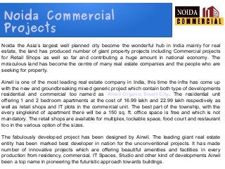 Noida Commercial
Projects
Noida the Asia’s largest well planned city become the wonderful hub in India mainly for real
estate, the land has produced number of giant property projects including Commercial projects
for Retail Shops as well so far and contributing a huge amount in national economy. The
miraculous land has become the centre of many real estate companies and the people who are
seeking for property.
Airwil is one of the most leading real estate company in India, this time the infra has come up
with the new and groundbreaking mixed generic project which contain both type of developments
residential and commercial too named as Airwil Organic Smart City. The residential unit
offering 1 and 2 bedroom apartments at the cost of 16.99 lakh and 22.99 lakh respectively as
well as retail shops and IT plots in the commercial unit. The best part of the township, with the
every singlekind of apartment there will be a 150 sq. ft. office space is free and which is not
mandatory. The retail shops are available for multiplex, lockable space, food court and restaurant
too in the various option of the sizes.
The fabulously developed project has been designed by Airwil. The leading giant real estate
entity has been marked best developer in nation for the unconventional projects. It has made
number of innovative projects which are offering beautiful amenities and facilities in every
production from residency, commercial, IT Spaces, Studio and other kind of developments Airwil
been a top name in pioneering the futuristic approach towards buildings.
 