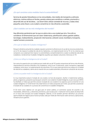 3
Milagros Sucasaca | CIENCIAS DE LA COMUNICACIÓN
¿En qué consisten estas medidas hacia la sostenibilidad?
Servirse de paneles fotovoltaicos en las comunidades, más medios de transporte y vehículos
eléctricos, molinos eólicos en farolas, paneles solares para semáforos o señales, promoción y
desarrollo del uso de bicicletas… Las Smart Cities utilizan variedad de recursos, y todos estos
pequeños actos llevan a una ciudad a convertirse en más eficiente y sostenible.
¿Qué ciudades son las más inteligentes del mundo?
Hay diferentes parámetros por los que se valora más a una ciudad que otra. Para ello se
consideran 10 dimensiones que son clave: Gobernanza, planificación urbana, gestión pública,
tecnología, medioambiente, proyección internacional, cohesión social, movilidad y transporte,
capital humano y economía.
¿Por qué se habla de Ciudades Inteligentes?
Porque la dinámica actual de las ciudades requiere aumentar la eficiencia en el uso de los recursos productivos,
con el fin de mejorar la calidad de vida de los habitantes, y la implementación de las TIC en los sistemas que
componen una ciudad permite mejorar la sostenibilidad y competitividad de la ciudad, la calidad de vida de los
ciudadanos. Se denominan Ciudades Inteligentes aquellas que adoptan soluciones intensivas en TIC
¿Cómo se refleja la Inteligencia de la Ciudad?
Son varios los aspectos de una ciudad que por medio del uso de TIC puede comportarse de forma más eficiente,
mejorándose los servicios ofrecidos a los ciudadanos, como lo son: la educación, salud, transporte y seguridad
ciudadana, entre otras. La implementación de soluciones TIC en esas áreas permitiría una mejora en la calidad
de vida de los ciudadanos, dentro de la creación de una ciudad sostenible y eficiente en utilización de recursos.
¿Cómo se puede medir la Inteligencia de la Ciudad?
Es muy importante evaluar el estado de una ciudad a la hora de proponer, diseñar e implementar políticas,
planes, programas y proyectos que busquen convertir una ciudad en Ciudad Inteligente, es por esto que CINTEL
ha diseñado un índice que permite conocer el estado de una ciudad en los aspectos que la convierten en una
ciudad inteligente. El “Cintel Smart-City Index”(CSI) es el índice propuesto por Cintel, que permite caracterizar
el estado de las ciudades en su proceso de convertirse en Ciudades Inteligentes.
El CSI tiene como objetivo ser una guía para el sector público, al suministrar pautas de acuerdo a las
necesidades, deficiencias, y elementos prioritarios, para la ejecución o realización de los planes de desarrollo
en el marco del concepto de Ciudad Inteligente. Además, el CSI también permite identificar y/o priorizar
oportunidades de negocio para el sector privado, todo por medio de información sobre servicios y aplicaciones,
infraestructura y gestión.
 