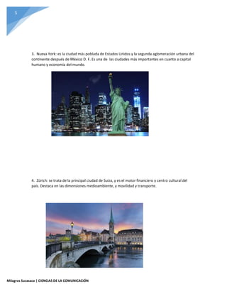5
Milagros Sucasaca | CIENCIAS DE LA COMUNICACIÓN
3. Nueva York: es la ciudad más poblada de Estados Unidos y la segunda aglomeración urbana del
continente después de México D. F. Es una de las ciudades más importantes en cuanto a capital
humano y economía del mundo.
4. Zúrich: se trata de la principal ciudad de Suiza, y es el motor financiero y centro cultural del
país. Destaca en las dimensiones medioambiente, y movilidad y transporte.
 