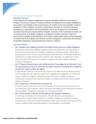 7
Milagros Sucasaca | CIENCIAS DE LA COMUNICACIÓN
Plan Nacional de Ciudades Inteligentes
Descripción del plan
El Plan Nacional de Ciudades Inteligentes es la apuesta decidida del Ministerio de Industria,
Energía y Turismo para impulsar en España la industria tecnológica de las Ciudades Inteligentes y
para ayudar a las entidades locales en los procesos de transformación hacia Ciudades y Destinos
Inteligentes. El Plan establece una política industrial para promover el crecimiento del sector
tecnológico y su capacidad de internacionalización, para lo que se apoya en el nutrido tejido
asociativo industrial y municipal existente en España. Asimismo, el Plan contempla la creación de
un Consejo Asesor de Ciudades Inteligentes con objeto de coordinar esfuerzos, mejorar la
comunicación y aprobar recomendaciones. En él estarán representadas todas las áreas implicadas
en el desarrollo de las Ciudades y los Destinos Turísticos Inteligentes: instituciones, Red Española
de Ciudades Inteligentes, representantes de la industria y expertos.
Estructura del plan
1. Eje I: Facilitar a las ciudades el proceso de transformación hacia una Ciudad Inteligente
El primer eje tiene como objetivo impulsar la demanda facilitando a los municipios el
proceso de transformación en Ciudades Inteligentes mediante ayudas al desarrollo y
especialización de las mismas. Se promoverá la estandarización, la interoperabilidad, la
reutilización y el seguimiento de las iniciativas más relevantes. Se elaborará un libro
blanco que permita avanzar en la métrica y la gobernanza de Ciudades y Destinos
Turísticos Inteligentes.
2. Eje II: Proyectos demostradores de la eficiencia de las Tecnologías de la Información y de
las Comunicaciones (TIC) en la reducción de costes, mejoras en la satisfacción ciudadana y
creación de nuevos modelos de negocio
El segundo eje facilitará el desarrollo de proyectos que demuestren la eficiencia de las
TIC en la reducción de costes, las mejoras en la satisfacción ciudadana y la creación de
nuevos modelos de negocio, mediante ayudas financieras, medidas de apoyo y
financiación a iniciativas de cooperación público-privada y la promoción de la compra
pública innovadora.
3. Eje III: Desarrollo y crecimiento de la industria TIC
La tercera línea de actuación se orienta al desarrollo y crecimiento de la industria TIC,
con actuaciones que impulsen nuevas soluciones tecnológicas que contribuyan al avance
de las Ciudades Inteligentes y fomenten su internacionalización.
4. Eje IV: Comunicación y difusión del Plan Nacional de Ciudades Inteligentes
El cuarto eje se orienta a la comunicación y difusión del plan, para asegurar su
comprensión, orientar el desarrollo de las ciudades inteligentes mediante procesos
participativos y comunicar la oportunidad de orientar el proceso de construcción de las
nuevas ciudades desde soluciones abiertas, interoperables y reutilizables.
 