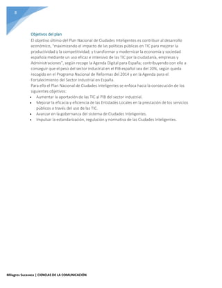 8
Milagros Sucasaca | CIENCIAS DE LA COMUNICACIÓN
Objetivos del plan
El objetivo último del Plan Nacional de Ciudades Inteligentes es contribuir al desarrollo
económico, “maximizando el impacto de las políticas públicas en TIC para mejorar la
productividad y la competitividad; y transformar y modernizar la economía y sociedad
española mediante un uso eficaz e intensivo de las TIC por la ciudadanía, empresas y
Administraciones”, según recoge la Agenda Digital para España; contribuyendo con ello a
conseguir que el peso del sector industrial en el PIB español sea del 20%, según queda
recogido en el Programa Nacional de Reformas del 2014 y en la Agenda para el
Fortalecimiento del Sector Industrial en España.
Para ello el Plan Nacional de Ciudades Inteligentes se enfoca hacia la consecución de los
siguientes objetivos:
 Aumentar la aportación de las TIC al PIB del sector industrial.
 Mejorar la eficacia y eficiencia de las Entidades Locales en la prestación de los servicios
públicos a través del uso de las TIC.
 Avanzar en la gobernanza del sistema de Ciudades Inteligentes.
 Impulsar la estandarización, regulación y normativa de las Ciudades Inteligentes.
 
