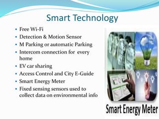 Smart Technology
 Free Wi-Fi
 Detection & Motion Sensor
 M Parking or automatic Parking
 Intercom connection for every
home
 EV car sharing
 Access Control and City E-Guide
 Smart Energy Meter
 Fixed sensing sensors used to
collect data on environmental info
 