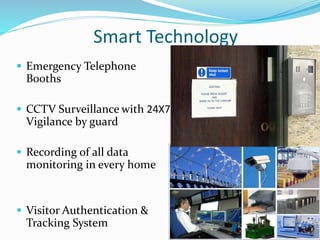  Emergency Telephone
Booths
 CCTV Surveillance with 24X7
Vigilance by guard
 Recording of all data
monitoring in every home
 Visitor Authentication &
Tracking System
Smart Technology
 