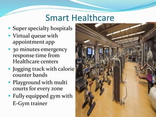  Super specialty hospitals
 Virtual queue with
appointment app
 30 minutes emergency
response time from
Healthcare centers
 Jogging track with calorie
counter bands
 Playground with multi
courts for every zone
 Fully equipped gym with
E-Gym trainer
Smart Healthcare
 