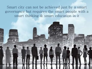 Smart city can not be achieved just by a smart
governance but requires the smart people with a
smart thinking & smart education in it
 