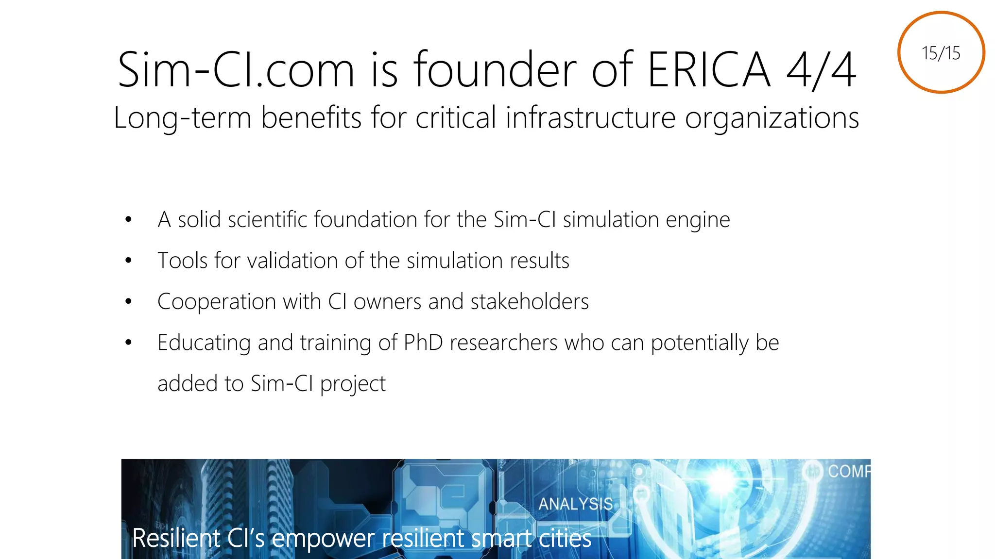 Sim-CI.com is founder of ERICA 4/4
Long-term benefits for critical infrastructure organizations
• A solid scientific foundation for the Sim-CI simulation engine
• Tools for validation of the simulation results
• Cooperation with CI owners and stakeholders
• Educating and training of PhD researchers who can potentially be
added to Sim-CI project
15/15
Resilient CI’s empower resilient smart cities
Link to slides
 