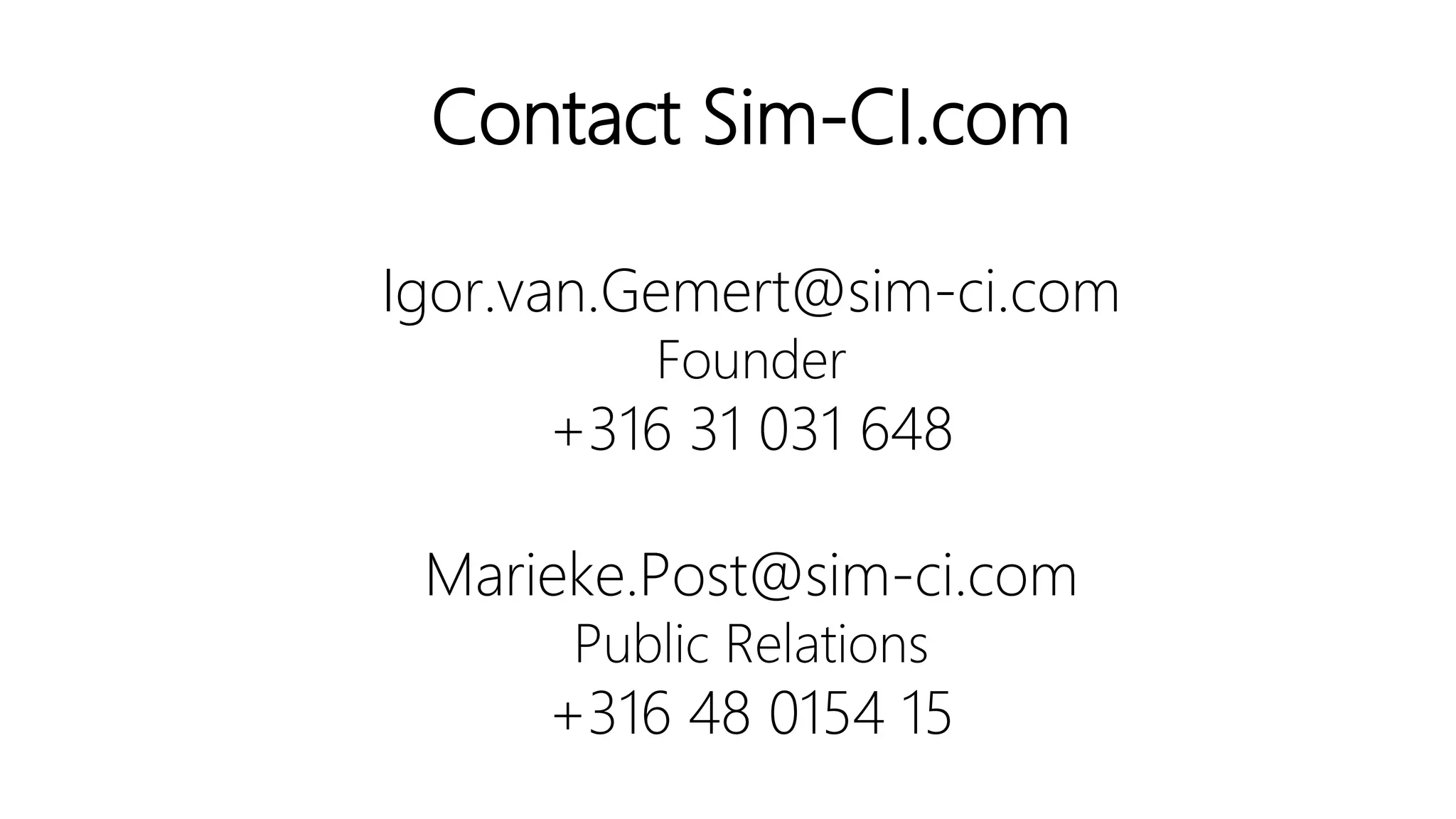 Together we exploit our passion for mathematics to build
resilient critical infrastructures and empower the
development of smart city applications.
Are you a stakeholder of a reliable, safe and healthy critical
infrastructure system, please don’t hesitate to share your
experience and questions with us.
Contact Sim-CI.
Igor.van.Gemert@sim-ci.com
Founder
+316 31 031 648
Marieke.Post@sim-ci.com
Public Relations
+316 48 0154 15
Link to slides
 