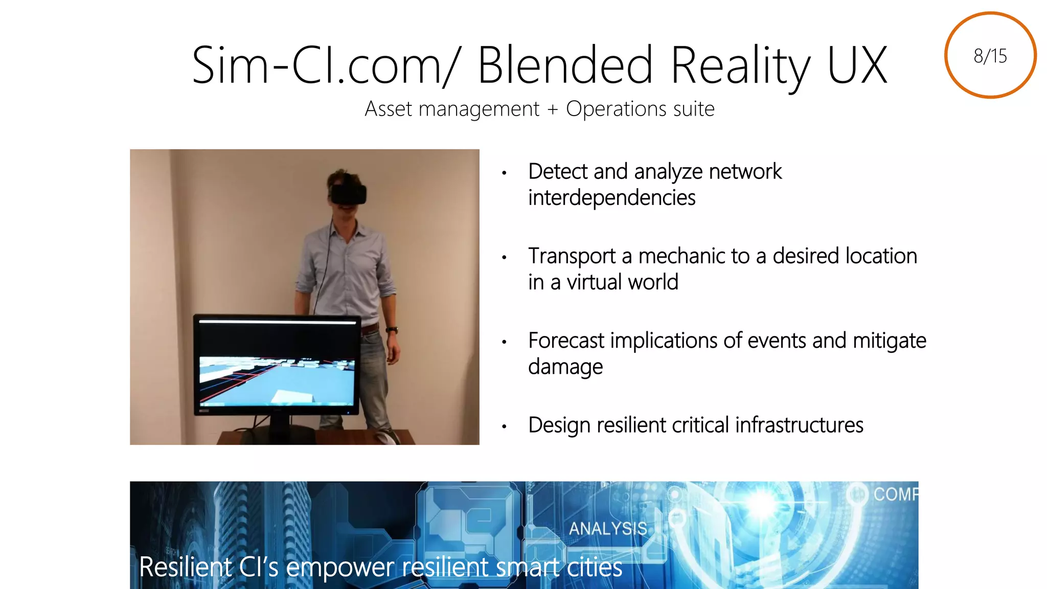 Sim-CI.com/ Blended Reality UX
Asset management + Operations suite
• Detect and analyze network
interdependencies
• Transport a mechanic to a desired location
in a virtual world
• Forecast implications of events and mitigate
damage
• Design resilient critical infrastructures
Resilient CI’s empower resilient smart cities
8/15
Link to slides
 