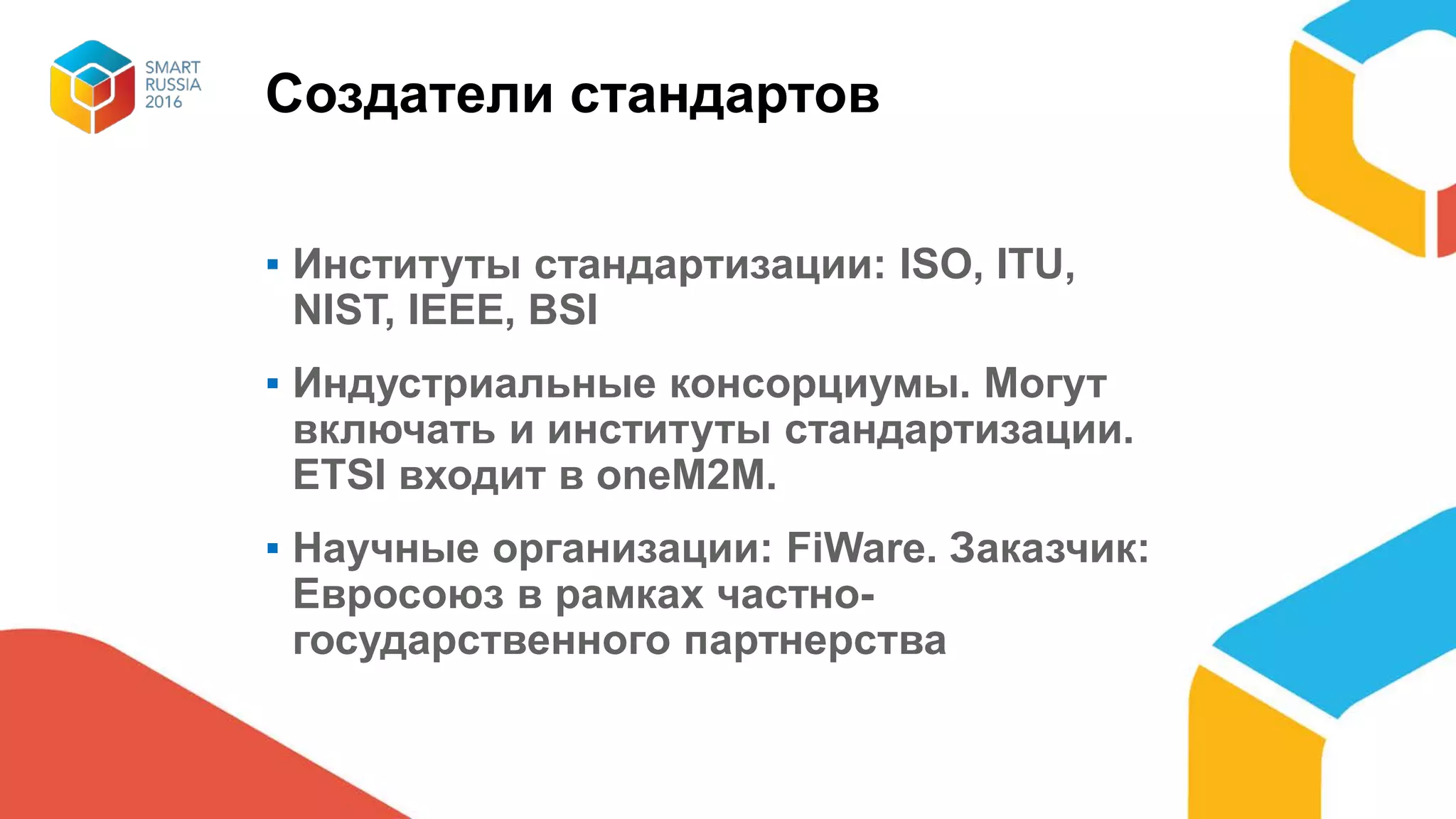 Создатели стандартов
▪ Институты стандартизации: ISO, ITU,
NIST, IEEE, BSI
▪ Индустриальные консорциумы. Могут
включать и институты стандартизации.
ETSI входит в oneM2M.
▪ Научные организации: FiWare. Заказчик:
Евросоюз в рамках частно-
государственного партнерства
 