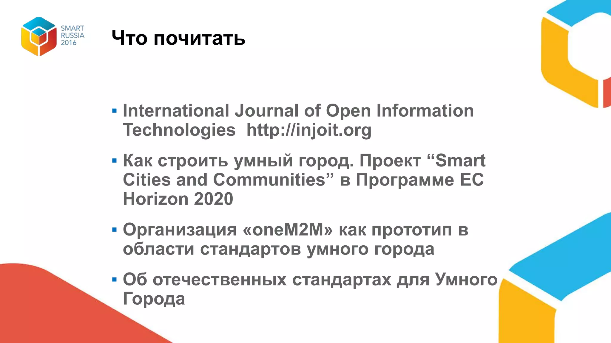 Что почитать
▪ International Journal of Open Information
Technologies http://injoit.org
▪ Как строить умный город. Проект “Smart
Cities and Communities” в Программе ЕС
Horizon 2020
▪ Организация «oneM2M» как прототип в
области стандартов умного города
▪ Об отечественных стандартах для Умного
Города
 