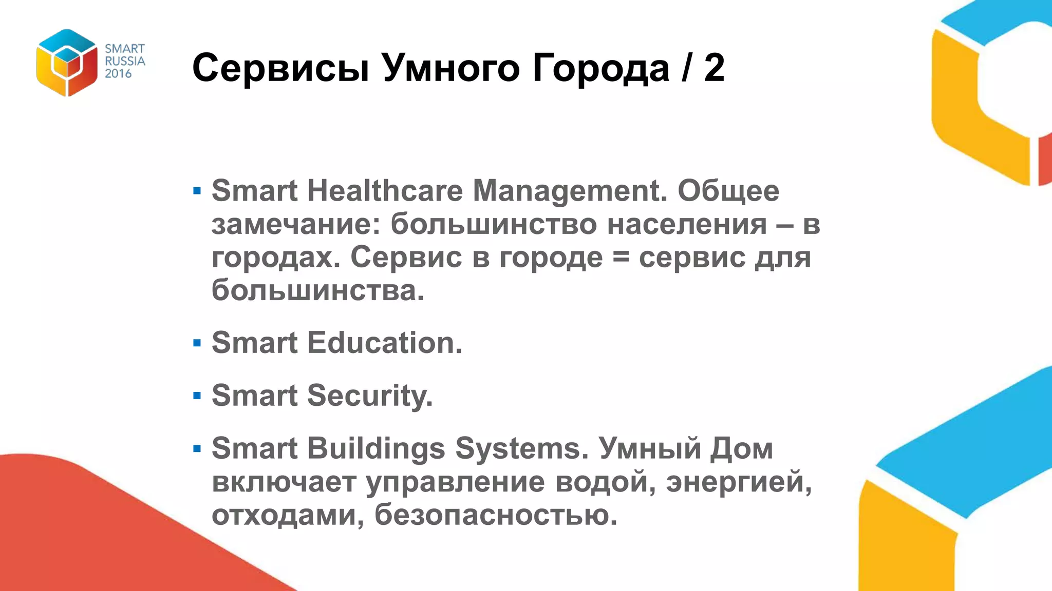 Сервисы Умного Города / 2
▪ Smart Healthcare Management. Общее
замечание: большинство населения – в
городах. Сервис в городе = сервис для
большинства.
▪ Smart Education.
▪ Smart Security.
▪ Smart Buildings Systems. Умный Дом
включает управление водой, энергией,
отходами, безопасностью.
 