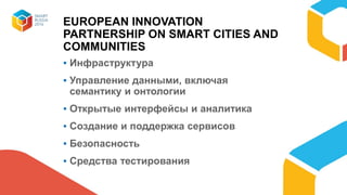 EUROPEAN INNOVATION
PARTNERSHIP ON SMART CITIES AND
COMMUNITIES
▪ Инфраструктура
▪ Управление данными, включая
семантику и онтологии
▪ Открытые интерфейсы и аналитика
▪ Создание и поддержка сервисов
▪ Безопасность
▪ Средства тестирования
 