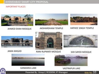 Presented By : Group 2, RCGSIDM, IIT Kharagpur Slide No-
IMPORTANT PLACES
AHMED SHAH MOSQUE AKSHARDHAM TEMPLE HATHEE SINGH TEMPLE
JAMA MASJID RANI RUPMATI MOSQUE SIDI SAYED MOSQUE
KANKARIA LAKE VASTRAPUR LAKE
AHEMDABAD SMART CITY PROPOSAL
10
 