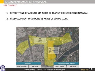 Presented By : Group 2, RCGSIDM, IIT Kharagpur Slide No-
1. RETROFITTING OF AROUND 515 ACRES OF TRANSIT ORIENTED ZONE IN WADAJ.
2. REDEVELOPMENT OF AROUND 75 ACRES OF WADAJ SLUM.
SITE CONTEXT
AHEMDABAD SMART CITY PROPOSAL
11
 