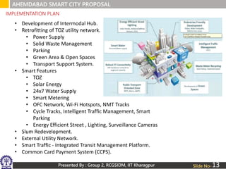 Presented By : Group 2, RCGSIDM, IIT Kharagpur Slide No-
IMPLEMENTATION PLAN
AHEMDABAD SMART CITY PROPOSAL
• Development of Intermodal Hub.
• Retrofitting of TOZ utility network.
• Power Supply
• Solid Waste Management
• Parking
• Green Area & Open Spaces
• Transport Support System.
• Smart Features
• TOZ
• Solar Energy
• 24x7 Water Supply
• Smart Metering
• OFC Network, Wi-Fi Hotspots, NMT Tracks
• Cycle Tracks, Intelligent Traffic Management, Smart
Parking
• Energy Efficient Street , Lighting, Surveillance Cameras
• Slum Redevelopment.
• External Utility Network.
• Smart Traffic - Integrated Transit Management Platform.
• Common Card Payment System (CCPS).
13
 