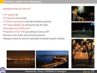 Presented By : Group 2, RCGSIDM, IIT Kharagpur
BHOPAL SMART CITY PROPOSAL
Slide No-
• 14th largest city
• 3rd greenest city of India
• 3rd best in governance and administrative practices
• 27th least polluted city among the top 102 cities.
• Municipal area of 450 sq km
• Population of 23,71,061 according to Census 2011
•Tourism is one of the most thriving industries
• Bhopal is home to some of nationally renowned research facilities
INTRODUCTION TO THE CITY
15
 