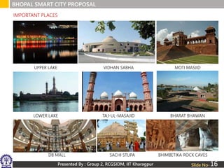 Presented By : Group 2, RCGSIDM, IIT Kharagpur
BHOPAL SMART CITY PROPOSAL
Slide No-
IMPORTANT PLACES
UPPER LAKE VIDHAN SABHA MOTI MASJID
LOWER LAKE TAJ-UL-MASAJID BHARAT BHAWAN
DB MALL SACHI STUPA BHIMBETIKA ROCK CAVES
16
 