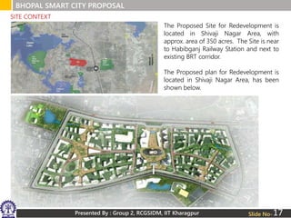 Presented By : Group 2, RCGSIDM, IIT Kharagpur
BHOPAL SMART CITY PROPOSAL
Slide No-
The Proposed Site for Redevelopment is
located in Shivaji Nagar Area, with
approx. area of 350 acres. The Site is near
to Habibganj Railway Station and next to
existing BRT corridor.
The Proposed plan for Redevelopment is
located in Shivaji Nagar Area, has been
shown below.
SITE CONTEXT
17
 