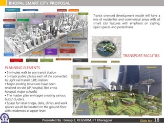Presented By : Group 2, RCGSIDM, IIT Kharagpur
BHOPAL SMART CITY PROPOSAL
Slide No-
PLANNING ELEMENTS
TRANSPORT FACILITIES
• 5 minutes walk to any transit station
• 3 major public plazas each of the connected
to Light rail transit (LRT) station.
• Major existing structures have been
retained on site (JP hospital, Red cross
hospital, major schools)
• The master plan envisages creating various
hubs/ clusters.
• Space for retail shops, delis, clinics and work
spaces would be located on the ground floor
with residences at upper level.
Transit oriented development model will have a
mix of residential and commercial areas with all
smart city features with emphasis on cycling,
open spaces and pedestrians.
18
 