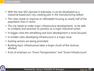 • With the new SEZ planned in Kakinada, it can be developed as a
Industrial based port city, creating jobs in the manufacturing skillset.
• The cities needs to improve on affordable housing as nearly half of the
population lives in slums.
• The city needs to make major infrastructure developments to be able
to compete and ascertain its position as a major Industrial center.
• In bigger cities the retrofitting and slum development is more focused.
• In smaller cities developing infrastructure is a major issue.
• Existing sectors are being promoted.
• Building basic infrastructure takes a larger chunk of the revenue
allotted.
• A lot of emphasis on “Smart Transportation” and “Smart Infrastructure”.
CONCLUSION
Presented By : Group 3, RCGSIDM, IIT Kharagpur Slide No-34
 