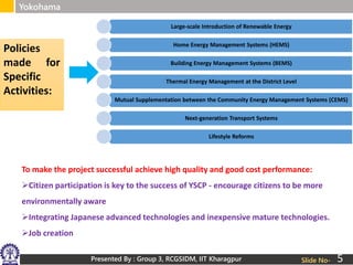 Presented By : Group 3, RCGSIDM, IIT Kharagpur
Yokohama
Slide No-
Large-scale Introduction of Renewable Energy
Home Energy Management Systems (HEMS)
Building Energy Management Systems (BEMS)
Thermal Energy Management at the District Level
Mutual Supplementation between the Community Energy Management Systems (CEMS)
Next-generation Transport Systems
Lifestyle Reforms
Policies
made for
Specific
Activities:
To make the project successful achieve high quality and good cost performance:
Citizen participation is key to the success of YSCP - encourage citizens to be more
environmentally aware
Integrating Japanese advanced technologies and inexpensive mature technologies.
Job creation
5
 