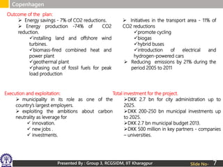 Presented By : Group 3, RCGSIDM, IIT Kharagpur
Copenhagen
Slide No-
Outcome of the plan:
 Energy savings - 7% of CO2 reductions.
 Energy production -74% of CO2
reduction.
installing land and offshore wind
turbines.
biomass-fired combined heat and
power plant
geothermal plant
phasing out of fossil fuels for peak
load production
 Initiatives in the transport area - 11% of
CO2 reductions
promote cycling
biogas
hybrid buses
introduction of electrical and
hydrogen-powered cars
 Reducing emissions by 21% during the
period 2005 to 2011
Execution and exploitation:
 municipality in its role as one of the
country’s largest employers.
 exploiting the ambitions about carbon
neutrality as leverage for
 innovation.
 new jobs .
 investments.
Total investment for the project.
DKK 2.7 bn for city administration up to
2025.
DKK 200-250 bn municipal investments up
to 2025.
DKK 2.7 bn municipal budget 2013.
DKK 500 million in key partners - companies
– universities.
7
 