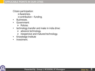 Presented By : Group 3, RCGSIDM, IIT Kharagpur
APPLICABLE POINTS IN OUR CITIES
Slide No-
Citizen participation:
Awareness.
contribution – funding.
• Businesses.
• Government:
 Policies.
• technology transfer and make in india drive:
 advance technology.
 inexpensive and matured technology.
• Knowledge Institute
• Investment.
8
 