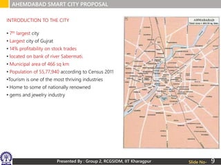 Presented By : Group 2, RCGSIDM, IIT Kharagpur
AHEMDABAD SMART CITY PROPOSAL
Slide No-
• 7th largest city
• Largest city of Gujrat
• 14% profitability on stock trades
• located on bank of river Sabermati.
• Municipal area of 466 sq km
• Population of 55,77,940 according to Census 2011
•Tourism is one of the most thriving industries
• Home to some of nationally renowned
• gems and jewelry industry
INTRODUCTION TO THE CITY
9
 